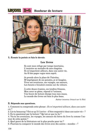 158
LEÇONS 3–4 Bonheur de lecture
1. Écoute la poésie et fais le devoir.
Les livres
Ils sont mon refuge par temps incertains,
L’exutoire au moindre de mes chagrins.
Ils m’emportent ailleurs, dans une autre vie,
Au ﬁl des pages vogue mon esprit.
Je prends alors la place de l’héroïne,
M’imprégnant de ses pensées, je m’imagine,
Vivre ses aventures, ses voyages, ses amours,
Les heures s’écoulent comme sur du velours.
À cette douce évasion, ces tendres frissons,
Mon cœur se pâme, répond à l’unisson,
Une heure de lecture dissipe tous mes maux,
Le monde des livres est bien le plus beau.
Auteur inconnu (trouvé sur le Net)
2. Réponds aux questions.
1. Comment tu comprends cette phrase : Ils m’emportent ailleurs, dans une autre
vie ?
2. Lis-tu beaucoup ? Est-ce qu’il t’arrive « d’être emporté(e) dans une autre vie » ?
3. Es-tu passionné par la lecture ? Qu’est-ce que tu lis ?
4. Vis-tu les aventures, les voyages, les amours du héros du livre lu comme l’au-
teur de cette poésie ?
5. Quel genre de la littérature est le plus proche pour toi ?
6. Pourrais-tu comparer le monde des livres avec des autres « mondes » ?
 