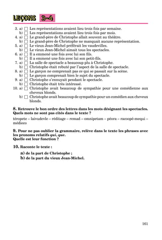 161
LEÇONS 3–4
3. a) □ Les représentations avaient lieu trois fois par semaine.
b) □ Les représentations avaient lieu trois fois par mois.
4. a) □ Le grand-père de Christophe allait souvent au théâtre.
b) □ Le grand-père de Christophe ne manquait aucune représentation.
5. a) □ Le vieux Jean-Michel préférait les vaudevilles.
b) □ Le vieux Jean-Michel aimait tous les spectacles.
6. a) □ Il a emmené une fois avec lui son ﬁls.
b) □ Il a emmené une fois avec lui son petit-ﬁls.
7. a) □ La salle de spectacle a beaucoup plu à Christophe.
b) □ Christophe était rebuté par l’aspect de la salle de spectacle.
8. a) □ Le garçon ne comprenait pas ce qui se passait sur la scène.
b) □ Le garçon comprenait bien le sujet du spectacle.
9. a) □ Christophe s’ennuyait pendant le spectacle.
b) □ Christophe était très intéressé.
10. a) □ Christophe avait beaucoup de sympathie pour une comédienne aux
cheveux blonds.
b) □ Christophe avait beaucoup de sympathie pour un comédien aux cheveux
blonds.
8. Retrouve le bon ordre des lettres dans les mots désignant les spectacles.
Quels mots ne sont pas cités dans le texte ?
téropete – laivudevle – réditage – remad – omnipetam – péora – racoopé-mequi –
médieco
9. Pour ne pas oublier la grammaire, relève dans le texte les phrases avec
les pronoms relatifs qui, que.
Quelle est leur fonction ?
10. Raconte le texte :
a) de la part de Christophe ;
b) de la part du vieux Jean-Michel.
 