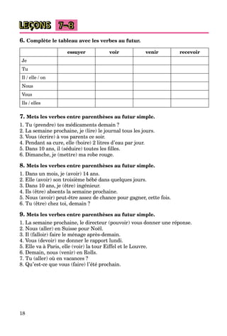 18
LEÇONS 7–8
6. Complète le tableau avec les verbes au futur.
essuyer voir venir recevoir
Je
Tu
Il / elle / on
Nous
Vous
Ils / elles
7. Mets les verbes entre parenthèses au futur simple.
1. Tu (prendre) tes médicaments demain ?
2. La semaine prochaine, je (lire) le journal tous les jours.
3. Vous (écrire) à vos parents ce soir.
4. Pendant sa cure, elle (boire) 2 litres d’eau par jour.
5. Dans 10 ans, il (séduire) toutes les ﬁlles.
6. Dimanche, je (mettre) ma robe rouge.
8. Mets les verbes entre parenthèses au futur simple.
1. Dans un mois, je (avoir) 14 ans.
2. Elle (avoir) son troisième bébé dans quelques jours.
3. Dans 10 ans, je (être) ingénieur.
4. Ils (être) absents la semaine prochaine.
5. Nous (avoir) peut-être assez de chance pour gagner, cette fois.
6. Tu (être) chez toi, demain ?
9. Mets les verbes entre parenthèses au futur simple.
1. La semaine prochaine, le directeur (pouvoir) vous donner une réponse.
2. Nous (aller) en Suisse pour Noël.
3. Il (falloir) faire le ménage après-demain.
4. Vous (devoir) me donner le rapport lundi.
5. Elle va à Paris, elle (voir) la tour Eiffel et le Louvre.
6. Demain, nous (venir) en Rolls.
7. Tu (aller) où en vacances ?
8. Qu’est-ce que vous (faire) l’été prochain.
 