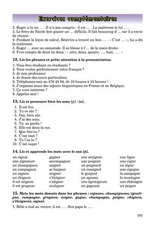 183
Exercices complémentaires
2. Roger a lu un … . Il n’a pas compris : il est … . La maîtresse le lui … .
3. Le frère de Nicole doit passer un … difﬁcile. Il fait beaucoup d’… car il a envie
de réussir.
4. Pendant la leçon de calcul, Béatrice a trouvé un bon … . « C’est … », lui a dit
la maîtresse.
5. Roger … avec un camarade. Il se blesse à l’… de la main droite.
6. Yves compte de deux en deux : « zéro, deux, quatre, …, huit, … . »
12. Lis les phrases et prête attention à la prononciation.
1. Vous êtes étudiant ou étudiante ?
2. Vous voulez perfectionner votre français ?
3. Je suis professeur.
4. Je donne des cours particuliers.
5. Téléphonez-moi au 478 44 84, de 10 heures à 12 heures !
6. J’organise aussi des séjours linguistiques en France et en Belgique.
7. Ça vous intéresse ?
8. Appelez-moi !
13. Lis et prononce bien les sons [y] / [u].
1. Il est fou.
2. Tu es sûr ?
3. Oui, bien sûr.
4. J’ai des sous.
5. Tu as perdu !
6. Elle est dans la rue.
7. Que fais-tu ?
8. C’est tout ?
9. Tu l’as lu ?
10. C’est super !
14. Lis et apprends les mots avec le son [[®[[®[[ ].
un signal gagner une araignée une ligne
une signature accompagner une poignée une vigne
un champignon saigner un poignard un signe
un compagnon se baigner un rossignol une cigogne
un oignon soigner le guignol la campagne
un chignon s’éloigner un agneau la montagne
il est mignon s’aligner une égratignure une châtaigne
il est grognon souligner un gagnant un peigne
15. Mets les mots donnés dans les phrases : oignons, champignons, égrati-
gné, campagne, grognon, soigne, gagne, champagne, peigne, chignon,
s’éloignent, signal.
1. Bébé a mal au ventre, il est … . Son papa le … .
 