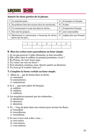 23
LEÇONS
Associe les deux parties de la phrase.
1 La majorité parle... A d’enseigne en français
2 Ils préfèrent faire des courses chez les marchands... B d’aider
3 Ce commerçant n’a pas mis dans la vitrine... C d’expression français
4 Son ami lui propose... D sont raisonnables
5 Maintenant le commerçant a beaucoup de clients
parce que les prix...
E anglais plus que français
1 2 3 4 5
6. Mets les verbes entre parenthèses au futur simple.
1. Je (ne pas pouvoir) t’aider dimanche, je dois travailler.
2. Elle (aller) chez le coiffeur la semaine prochaine, et toi ?
3. En France, ils (voir) leurs amis.
4. Tu (venir) me voir cet hiver ?
5. Si la situation continue, nous (devoir) parler au directeur.
6. Tu crois qu’il (vouloir) faire ça ?
7. Complète la forme verbale au futur simple.
1. Alban ne ... pas de fautes dans sa dictée.
a) commetra
b) commettrera
c) commetront
2. Je n’ ... pas mon cahier de français.
a) oublirai
b) oubliera
c) oublierai
3. Les enquêteurs pensent que les recherches ...
a) aboutiront
b) aboutirai
c) aboutiras
4. Tu ... l’eau de pluie dans une coterne pour arroser les ﬂeurs.
a) recueillira
b) recueillerons
c) recueilleras
5. Si vous n’avez rien à dire, vous ... .
a) vous tairez
b) vous taierez
c) vous taiserez
9–10
 