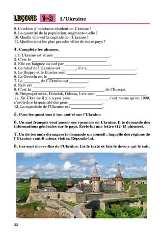 32
LEÇONS L’Ukraine1–3
8. Combien d’habitants résident en Ukraine ?
9. La quantité de la population, augmente-t-elle ?
10. Quelle ville est la capitale de l’Ukraine ?
11. Quelles sont les plus grandes villes de notre pays ?
4. Complète les phrases.
1. L’Ukraine est située ______________________________.
2. C’est le ________________________________________.
3. Elle est baignée au sud par _________________________.
4. Le relief de l’Ukraine est ________, il y a __________________________.
5. Le Dnipro et le Dnister sont _____________________________________.
6. La Goverla est le _________________________________.
7. Le _________ de l’Ukraine est __________.
8. Kyiv est ____________________________.
9. C’est la _______________________________________ de l’Europe.
10. Dnipropetrovsk, Donetsk, Odessa, Lviv sont ___________________________.
11. En Ukraine il y a à peu près ____________________ c’est moins qu’en 1990,
c’est-à-dire la quantité des gens __________________.
12. La superﬁcie de l’Ukraine est _________________.
5. Pose les questions à ton ami(e) sur l’Ukraine.
6. Un ami français veut passer ses vacances en Ukraine. Il te demande des
informations générales sur le pays. Écris-lui une lettre (12–15 phrases).
ç p
7. Un de tes amis étrangers te demande un conseil : laquelle des régions de
l’Ukraine vaut-il mieux visiter. Réponds-lui.
8. Les sept merveilles de l’Ukraine. Lis le texte et fais le devoir qui le suit.
 
