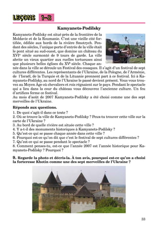 33
LEÇONS 1–3
Kamyanets-Podilsky
Kamyanets-Podilsky est situé près de la frontière de la
Moldavie et de la Roumanie. C’est une vieille cité for-
tiﬁée, édiﬁée aux bords de la rivière Smotrych. Pen-
dant des siècles, l’unique porte d’entrée de la ville était
le pont situé au sud-ouest, que domine un château du
XVIe siècle surmonté de 9 tours de garde. La ville
abrite un vieux quartier aux ruelles tortueuses ainsi
que plusieurs belles églises du XVeVV siècle. Chaque an-
née dans la ville se déroule un Festival des cosaques. Il s’agit d’un festival de sept
cultures différentes. Les représentants de l’Ukraine, de la Pologne, de l’Arménie,
de l’Israël, de la Turquie et de la Lituanie prennent part à ce festival. Ici à Ka-
myanets-Podilsky, au nord de l’Ukraine le passé devient présent. Vous vous trou-
vez au Moyen Âge où chevaliers et rois régnaient sur le pays. Pendant le spectacle
y y, p p
qui a lieu dans la cour du château vous découvrez l’ancienne culture. Un feu
d’artiﬁces ferme ce festival.
Au mois d’août de 2007 Kamyanets-Podilsky a été choisi comme une des sept
merveilles de l’Ukraine.
Réponds aux questions.
1. De quoi s’agit-il dans ce texte ?
2. Où se trouve la ville de Kamyanets-Podilsky ? Peux-tu trouver cette ville sur la
carte de l’Ukraine ?
3. Au bord de quelle rivière est située cette ville ?
4. Y a-t-il des monuments historiques à Kamyanets-Podilsky ?
5. Qu’est-ce qui se passe chaque année dans cette ville ?
6. Pourquoi est-ce qu’on dit que c’est le festival de sept cultures différentes ?
7. Qu’est-ce qui se passe pendant le spectacle ?
8. Comment penses-tu, est-ce que l’année 2007 est l’année historique pour Ka-
myanets-Podilsky ? Pourquoi ?
9. Regarde la photo et décris-la. À ton avis, pourquoi est-ce qu’on a choisi
la forteresse Khotin comme une des sept merveilles de l’Ukraine ?
 
