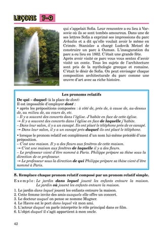 42
LEÇONS 7–9
qui s’appelait Soﬁa. Leur rencontre a eu lieu à Var-
sovie où ils se sont tombés amoureux. Dans une de
ses lettres Soﬁa a exprimé ses impressions du parc
Arkadia et a dit qu’elle voulait avoir le même en
Crimée. Stanislav a chargé Ludovik Metsel de
construire un parc à Ouman. L’inauguration du
parc a eu lieu en 1802. C’était une grande fête.
Après avoir visité ce parc vous vous sentez d’avoir
visité un conte. Tous les sujets de l’architecture
sont pris de la mythologie grecque et romaine.
C’était le désir de Soﬁa. On peut envisager chaque
composition architecturale du parc comme une
œuvre d’art avec sa riche histoire.
Les pronoms relatifs
De qui – duquel (à la place de dont)
Il est impossible d’employer dont :
 après les prépositions composées : à côté de, près de, à cause de, au-dessus
de, au milieu de, au cours de, etc.
– Il y a souvent des concerts dans l’église. J’habite en face de cette église.
→ Il y a souvent des concerts dans l’église en face de laquelle j’habite.
– Dans leur salon, il y a un canapé. Ils ont placé le téléphone près de ce canapé.
→ Dans leur salon, il y a un canapé près duquel ils ont placé le téléphone.
 lorsque le pronom relatif est complément d’un nom lui-même précédé d’une
préposition.
– C’est une maison. Il y a des ﬂeurs aux fenêtres de cette maison.
→ C’est une maison aux fenêtres de laquelle il y a des ﬂeurs.
– Le professeur vient d’être nommé à Paris. Philippe prépare sa thèse sous la
direction de ce professeur.
→ Le professeur sous la direction de qui Philippe prépare sa thèse vient d’être
nommé à Paris.
8. Remplace chaque pronom relatif composé par un pronom relatif simple.
E x e m p l e : Le jardin dans lequel jouent les enfants entoure la maison.
Le jardin où jouent les enfants entoure la maison.
1. Le jardin dans lequel jouent les enfants entoure la maison.
2. Cette femme invite des amis auxquels elle offre un concert.
3. Le docteur auquel on pense se nomme Mugner.
4. Le Havre est le port dans lequel vit mon ami.
5. L’acteur duquel on parle interprète le rôle principal dans ce ﬁlm.
6. L’objet duquel il s’agit appartient à mon oncle.
 