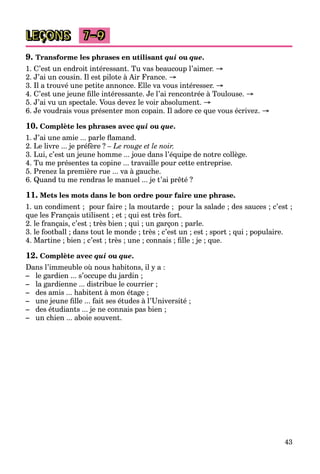 43
LEÇONS 7–9
9. Transforme les phrases en utilisant qui ou que.
1. C’est un endroit intéressant. Tu vas beaucoup l’aimer. →
2. J’ai un cousin. Il est pilote à Air France. →
3. Il a trouvé une petite annonce. Elle va vous intéresser. →
4. C’est une jeune ﬁlle intéressante. Je l’ai rencontrée à Toulouse. →
5. J’ai vu un spectale. Vous devez le voir absolument. →
6. Je voudrais vous présenter mon copain. Il adore ce que vous écrivez. →
10. Complète les phrases avec qui ou que.
1. J’ai une amie ... parle ﬂamand.
2. Le livre ... je préfère ? – Le rouge et le noir.
3. Lui, c’est un jeune homme ... joue dans l’équipe de notre collège.
4. Tu me présentes ta copine ... travaille pour cette entreprise.
5. Prenez la première rue ... va à gauche.
6. Quand tu me rendras le manuel ... je t’ai prêté ?
11. Mets les mots dans le bon ordre pour faire une phrase.
1. un condiment ; pour faire ; la moutarde ; pour la salade ; des sauces ; c’est ;
que les Français utilisent ; et ; qui est très fort.
2. le français, c’est ; très bien ; qui ; un garçon ; parle.
3. le football ; dans tout le monde ; très ; c’est un ; est ; sport ; qui ; populaire.
4. Martine ; bien ; c’est ; très ; une ; connais ; ﬁlle ; je ; que.
12. Complète avec qui ou que.
Dans l’immeuble où nous habitons, il y a :
– le gardien ... s’occupe du jardin ;
– la gardienne ... distribue le courrier ;
– des amis ... habitent à mon étage ;
– une jeune ﬁlle ... fait ses études à l’Université ;
– des étudiants ... je ne connais pas bien ;
– un chien ... aboie souvent.
 