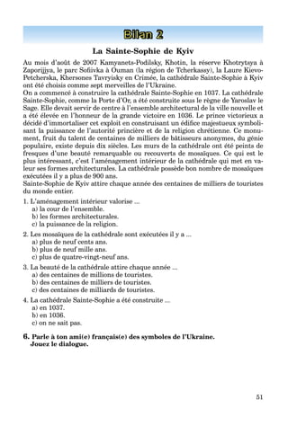 51
Bilan 2
La Sainte-Sophie de Kyiv
Au mois d’août de 2007 Kamyanets-Podilsky, Khotin, la réserve Khotrytsya à
Zaporijjya, le parc Soﬁivka à Ouman (la région de Tcherkassy), la Laure Kievo-
Petcherska, Khersones Tavryisky en Crimée, la cathédrale Sainte-Sophie à Kyiv
ont été choisis comme sept merveilles de l’Ukraine.
On a commencé à construire la cathédrale Sainte-Sophie en 1037. La cathédrale
Sainte-Sophie, comme la Porte d’Or, a été construite sous le règne de Yaroslav le
Sage. Elle devait servir de centre à l’ensemble architectural de la ville nouvelle et
a été élevée en l’honneur de la grande victoire en 1036. Le prince victorieux a
décidé d’immortaliser cet exploit en construisant un édiﬁce majestueux symboli-
sant la puissance de l’autorité princière et de la religion chrétienne. Ce monu-
ment, fruit du talent de centaines de milliers de bâtisseurs anonymes, du génie
populaire, existe depuis dix siècles. Les murs de la cathédrale ont été peints de
fresques d’une beauté remarquable ou recouverts de mosaïques. Ce qui est le
plus intéressant, c’est l’aménagement intérieur de la cathédrale qui met en va-
leur ses formes architecturales. La cathédrale possède bon nombre de mosaïques
exécutées il y a plus de 900 ans.
Sainte-Sophie de Kyiv attire chaque année des centaines de milliers de touristes
du monde entier.
1. L’aménagement intérieur valorise ...
a) la cour de l’ensemble.
b) les formes architecturales.
c) la puissance de la religion.
2. Les mosaïques de la cathédrale sont exécutées il y a ...
a) plus de neuf cents ans.
b) plus de neuf mille ans.
c) plus de quatre-vingt-neuf ans.
3. La beauté de la cathédrale attire chaque année ...
a) des centaines de millions de touristes.
b) des centaines de milliers de touristes.
c) des centaines de milliards de touristes.
4. La cathédrale Sainte-Sophie a été construite ...
a) en 1037.
b) en 1036.
c) on ne sait pas.
6. Parle à ton ami(e) français(e) des symboles de l’Ukraine.
Jouez le dialogue.
 