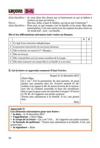 58
LEÇONS 3–4
Julie Gaulthier : Je veux faire des choses qui m’intéressent et qui m’aident à
évoluer en tant qu’actrice...
Pierre : Dis-moi, Julie, à part le théâtre, qu’est-ce qui t’intéresse ?
Julie Gaulthier : Pour moi, ce qui compte c’est la famille et les amis. Mon plus
grand plaisir, c’est une soirée avec les copains les plus chers ou
un week-end « cool » en famille.
Dis si les afﬁrmations suivantes sont vraies ou fausses.
V F
1 Il s’agit d’une interview radiophonique.
2 La personne interviewée est une jeune danseuse.
3 Elle va donner un concert à l’« Olympia ».
4 Elle est rêveuse.
5 Elle s’entend bien avec les autres membres de la troupe.
6 Elle aime consacrer son temps libre à sa famille et à ses amis.
2. Lis la lettre et apprends comment il faut l’écrire.
Sospel, le 15 décembre 2017
Chère Olga,
Ça y est ! J’ai la permission de mes parents. Je peux
passer une semaine chez toi. J’arrive samedi 21 dé-
cembre et je repars le 26. Je meurs d’envie de te rencon-
trer. On va s’éclater ensemble et bien sûr réveilloner.
Est-ce que tu peux venir me chercher à la gare ? J’arrive
à 17h 45. Je t’apporte une petite surprise.
Toutes mes salutations à ta famille. À toi, une grosse
pp p p
bise.
Aline
Apprends !!!
Les éléments nécessaires pour une lettre :
• la date – le 15 décembre 2017
• l’appellation – Chère Olga,
• le corps de la lettre – Ça y est ! J’ai... . Je t’apporte une petite surprise.
• la formule de politesse – Toutes mes salutations à ta famille. À toi, une
y pp p p
grosse bise.
• la signature – Aline
 