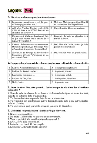 65
LEÇONS 5–6
6. Lis et relie chaque question à sa réponse.
1 Le pneu de ma voiture a crevé. Tu peux
m’accompagner chez moi ?
A Moi, non. Mais ton père, il est libre. Il
va te chercher. Pas de problème.
2 Allô, c’est Nicolas. J’arrive vendredi 15
à 22h 40. Avec le vol AF516. Peux-tu me
chercher à l’aéroport ?
B Oui, elle coûte 49 euros, Madame.
3 Excusez-moi, Madame. Je vois mal. Est-
ce que vous pouvez lire le prix de cette
jupe, s’il vous plaît ?
C D’accord. Je vais les chercher à 5
heures et quart.
4 Écoutez ! J’ai un service à vous demander.
Dimanche prochain, je déménage. Vous
m’aideriez à transporter les meubles ?
D Oui, bien sûr. Mais, avant, je dois
passer chez Christiane.
5 Nicolas, ça te dérange d’aller chercher
les enfants à l’école ? J’ai encore un tas
de choses à faire...
E Oui, bien sûr. Avec un grand plaisir.
7. Complète les phrases de la colonne gauche avec celles de la colonne droite.
1 La Fête Nationale française a lieu ... A le vingt-trois septembre.
2 La Fête du Travail tombe ... B le premier janvier.
3 L’automne commence ... C le quatorze juillet.
4 Le Jour de l’An, c’est ... D le vingt-cinq décembre.
5 Noël, c’est ... E le premier mai.
8. Jeux de rôle. Que dire quand... Qu’est-ce que tu dis dans les situations
suivantes ?
1. Dans la salle de classes, le professeur te demande de signer et dater ton test,
mais tu as oublié la date d’aujourd’hui.
2. Tu demandes à ton copain la date de son anniversaire.
3. Tu réponds à ton ami français qui t’a demandé quelle date a lieu la Fête Natio-
nale en Ukraine.
4. Tu veux savoir quel jour de la semaine tombe le 24 décembre.
9. Complète les phrases par l’auxiliaire qui convient.
1. Nous ... été au collège.
2. Ma mère ... allée faire les courses au supermarché.
3. Vous ... paricipé à la manifestation de mercredi ?
4. Eric ... sorti avec ses copains.
5. Le train ... arrivé à 10 heures pile.
6. Le chien s’... installé devant la porte.
 