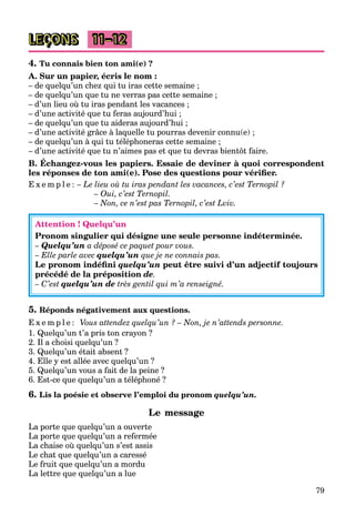 79
LEÇONS 11–12
4. Tu connais bien ton ami(e) ?
A. Sur un papier, écris le nom :
– de quelqu’un chez qui tu iras cette semaine ;
– de quelqu’un que tu ne verras pas cette semaine ;
– d’un lieu où tu iras pendant les vacances ;
– d’une activité que tu feras aujourd’hui ;
– de quelqu’un que tu aideras aujourd’hui ;
– d’une activité grâce à laquelle tu pourras devenir connu(e) ;
– de quelqu’un à qui tu téléphoneras cette semaine ;
– d’une activité que tu n’aimes pas et que tu devras bientôt faire.
B. Échangez-vous les papiers. Essaie de deviner à quoi correspondent
les réponses de ton ami(e). Pose des questions pour vériﬁer.
E x e m p l e : – Le lieu où tu iras pendant les vacances, c’est Ternopil ?
– Oui, c’est Ternopil.
– Non, ce n’est pas Ternopil, c’est Lviv.
Attention ! Quelqu’un
Pronom singulier qui désigne une seule personne indéterminée.
– Quelqu’un a déposé ce paquet pour vous.
– Elle parle avec quelqu’un que je ne connais pas.
Le pronom indéﬁni quelqu’un peut être suivi d’un adjectif toujours
précédé de la préposition de.
– C’est quelqu’un de très gentil qui m’a renseigné.
5. Réponds négativement aux questions.
E x e m p l e : Vous attendez quelqu’un ? – Non, je n’attends personne.
1. Quelqu’un t’a pris ton crayon ?
2. Il a choisi quelqu’un ?
3. Quelqu’un était absent ?
4. Elle y est allée avec quelqu’un ?
5. Quelqu’un vous a fait de la peine ?
6. Est-ce que quelqu’un a téléphoné ?
6. Lis la poésie et observe l’emploi du pronom quelqu’un.
Le message
La porte que quelqu’un a ouverte
La porte que quelqu’un a refermée
La chaise où quelqu’un s’est assis
Le chat que quelqu’un a caressé
Le fruit que quelqu’un a mordu
La lettre que quelqu’un a lue
 