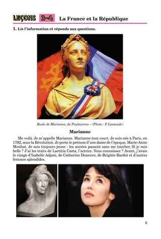 9
LEÇONS 3–4 La France et la République
1. Lis l’information et réponds aux questions.
Buste de Marianne, de Puylaurens – (Photo : P. Lasseude)
Marianne
Me voilà. Je m’appelle Marianne. Marianne tout court. Je suis née à Paris, en
1792, sous la Révolution. Je porte le prénom d’une dame de l’époque, Marie-Anne
Monhat. Je suis toujours jeune : les années passent sans me toucher. Si je suis
belle ? J’ai les traits de Laetitia Casta, l’actrice. Vous connaissez ? Avant, j’avais
le visage d’Isabelle Adjani, de Catherine Deneuve, de Brigitte Bardot et d’autres
femmes splendides.
 