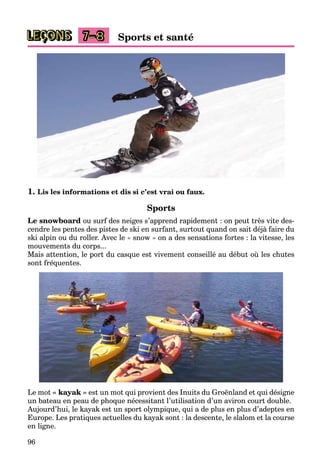 96
LEÇONS Sports et santé7–8
1. Lis les informations et dis si c’est vrai ou faux.
Sports
Le snowboard ou surf des neiges s’apprend rapidement : on peut très vite des-
cendre les pentes des pistes de ski en surfant, surtout quand on sait déjà faire du
ski alpin ou du roller. Avec le « snow » on a des sensations fortes : la vitesse, les
mouvements du corps...
Mais attention, le port du casque est vivement conseillé au début où les chutes
sont fréquentes.
Le mot « kayak » est un mot qui provient des Inuits du Groënland et qui désigne
un bateau en peau de phoque nécessitant l’utilisation d’un aviron court double.
Aujourd’hui, le kayak est un sport olympique, qui a de plus en plus d’adeptes en
Europe. Les pratiques actuelles du kayak sont : la descente, le slalom et la course
en ligne.
 