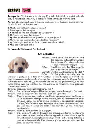 98
LEÇONS 7–8
Les sports : l’équitation, le tennis, le golf, le judo, le football, le basket, le hand-
ball, la randonnée, le karaté, la natation, le ski, le vélo, la course à pied.
Verbes utiles : marcher, se promener, pratiquer, jouer à, aimer, faire, avoir l’ha-
bitude de, prendre des cours de.
1. Quelle activité fais-tu régulièrement ?
2. Est-ce que tu fais du sport ?
3. Combien de fois par semaine fais-tu du sport ?
4. Qu’est-ce que tu ne fais jamais ?
5. Quelles activités faisais-tu quand tu étais plus jeune ?
6. Qu’est-ce que tu aimes faire pendant les vacances ?
7. Qu’est-ce que tu aimerais faire comme nouvelle activité ?
8. Que fais-tu le week-end ?
4. Écoute le dialogue et fais le devoir.
Les activités
Vincent : On dit, que tu fais partie d’un club
des jeunes de la Société protectrice
des animaux. J’en ai entendu par-
ler et je voudrais m’engager.
Gilles : Excellente idée. La SPA accueille
des animaux dans les refuges.
Vincent : Quelles sont les activités du Club ?
Gilles : On fait plein d’activités. Moi, je
vais depuis quelques mois dans un refuge tous les samedis après les cours et pen-
dant les vacances scolaires. Je m’occupe des chiens abandonnés. Chaque fois je
vois une dizaine de chiens, je leur donne leur nourriture, je les brosse, je les pro-
mène, je joue avec eux et je leur fais des câlins. Je ne comprends ceux qui aban-
donnent les animaux.
Vincent : Tu passes tout l’après-midi avec eux ?
Gilles : Oui, mais ce n’est pas obligatoire, on peut rester le temps qu’on veut.
Vincent : Tu n’as pas peur ? Les chiens ne sont pas agressifs ?
Gilles : Non, ils sont surtout malheureux. C’est un peu déprimant parfois parce
qu’on s’attache à ceux qu’on voit souvent, ensuite c’est dur de les quit-
ter. Mais chaque fois qu’un animal est adopté je m’en réjouis. Un labra-
dor que j’aimais beaucoup a été adopté récemment et son nouveau pro-
priétaire nous a envoyé une photo et des nouvelles. Ça nous a fait vrai-
ment plaisir.
Vincent : Alors, tu me conseilles de m’engager.
Gilles : Oui, bien sûr ! Cela ne demande pas beaucoup de temps ni d’énergie,
par contre on sent que les animaux apprécient notre visite et qu’ils
nous attendent. Les employés du refuge n’ont pas beaucoup de temps à
part les soins essentiels. C’est de nous que les animaux attendent les
câlins et les promenades.
 