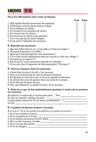 99
LEÇONS 7–8
Dis si les afﬁrmations sont vraies ou fausses.
Vrai Faux
1. SPA signiﬁe Société protectrice des animaux.  
2. Gilles passe tous les après-midi au refuge.  
3. Il est employé au refuge.  
4. Il s’occupe d’une douzaine de chiens.  
5. Il s’amuse avec les chiens.  
6. Il trouve que les chiens sont agressifs.  
7. Il ne veut pas qu’ils soient adoptés.  
8. Il est contre l’abandon des animaux.  
5. Réponds aux questions.
1. Que fait Gilles dans la vie : il travaille ou il fait ses études ?
2. Pourquoi fréquente-t-il la SPA ?
3. Quel est le but principal de cette association ?
4. Y a-t-il des chiens abandonnés dans les rues de ta ville (ton village) ?
5. Pourquoi ça se passe-t-il ?
6. Est-ce qu’il y a une association pareille en Ukraine ?
7. À ton avis, faut-il organiser de telle association ? Pourquoi ?
q y p
6. Voici les réponses. Pose les questions.
1. J’aime bien les jeux à la télé, c’est amusant.
2. Non, je ne connais pas du tout la chanson française.
3. En général, je reste chez moi, je lis et je regarde la télévision.
4. Je prends des cours de guitare dans une école de musique.
5. Je ne fais pas de sport du tout.
6. Non, pas tellement, je préfère écouter de la musique.
7. Parle de ce que tu fais habituellement pendant le week-end ou pendant
tes vacances.
En général, le week-end, je me lève plus tard... . Vers _______________________ .
Je vais (au marché / acheter du pain ... ) ___________________________________ .
L’après-midi (match à la TV, au stade, me promener, ....) _____________________.
Le soir _________________________________________________________________.
8. Complète les phrases d’après l’exemple.
E x e m p l e : Si tu me prends mes affaires, je te pique les tiennes !
1. Si tu me réveilles à minuit, _____________________________________________.
2. Si tu m’oublies de m’écrire, ____________________________________________.
3. Si tu tombes amoureux d’une(e) autre, __________________________________.
4. Si tu ne fais rien pour m’aider, __________________________________________.
5. Si tu n’es pas plus gentil, _______________________________________________.
6. Si tu me frappes, ______________________________________________________.
 