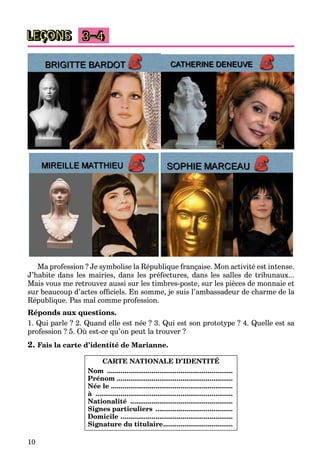 10
LEÇONS 3–4
Ma profession ? Je symbolise la République française. Mon activité est intense.
J’habite dans les mairies, dans les préfectures, dans les salles de tribunaux...
Mais vous me retrouvez aussi sur les timbres-poste, sur les pièces de monnaie et
sur beaucoup d’actes ofﬁciels. En somme, je suis l’ambassadeur de charme de la
République. Pas mal comme profession.
Réponds aux questions.
1. Qui parle ? 2. Quand elle est née ? 3. Qui est son prototype ? 4. Quelle est sa
profession ? 5. Où est-ce qu’on peut la trouver ?
2. Fais la carte d’identité de Marianne.
CARTE NATIONALE D’IDENTITÉ
Nom .................................................................
Prénom ............................................................
Née le ...............................................................
à .......................................................................
Nationalité .....................................................
Signes particuliers ........................................
Domicile ..........................................................
Signature du titulaire....................................
 