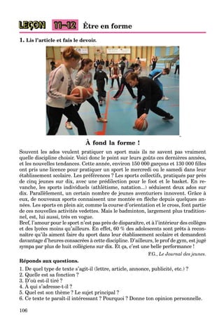106
LEÇON 11–12 Être en forme
1. Lis l’article et fais le devoir.
À fond la forme !
Souvent les ados veulent pratiquer un sport mais ils ne savent pas vraiment
quelle discipline choisir. Voici donc le point sur leurs goûts ces dernières années,
et les nouvelles tendances. Cette année, environ 150 000 garçons et 130 000 ﬁlles
ont pris une licence pour pratiquer un sport le mercredi ou le samedi dans leur
établissement scolaire. Les préférences ? Les sports collectifs, pratiqués par près
de cinq jeunes sur dix, avec une prédilection pour le foot et le basket. En re-
vanche, les sports individuels (athlétisme, natation...) séduisent deux ados sur
dix. Parallèlement, un certain nombre de jeunes aventuriers innovent. Grâce à
eux, de nouveaux sports connaissent une montée en ﬂèche depuis quelques an-
nées. Les sports en plein air, comme la course d’orientation et le cross, font partie
de ces nouvelles activités vedettes. Mais le badminton, largement plus tradition-
nel, est, lui aussi, très en vogue.
Bref, l’amour pour le sport n’est pas près de disparaître, et à l’intérieur des collèges
et des lycées moins qu’ailleurs. En effet, 60 % des adolescents sont prêts à recon-
naître qu’ils aiment faire du sport dans leur établissement scolaire et demandent
davantage d’heures consacrées à cette discipline. D’ailleurs, le prof de gym, est jugé
sympa par plus de huit collégiens sur dix. Et ça, c’est une belle performance !
F.G., Le Journal des jeunes.
Réponds aux questions.
1. De quel type de texte s’agit-il (lettre, article, annonce, publicité, etc.) ?
2. Quelle est sa fonction ?
3. D’où est-il tiré ?
4. À qui s’adresse-t-il ?
5. Quel est son thème ? Le sujet principal ?
6. Ce texte te paraît-il intéressant ? Pourquoi ? Donne ton opinion personnelle.
 