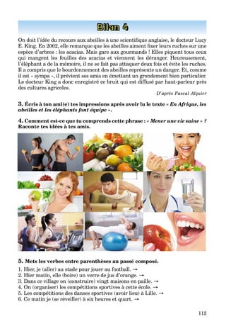113
Bilan 4
On doit l’idée du recours aux abeilles à une scientiﬁque anglaise, le docteur Lucy
E. King. En 2002, elle remarque que les abeilles aiment ﬁxer leurs ruches sur une
espèce d’arbres : les acacias. Mais gare aux gourmands ! Elles piquent tous ceux
qui mangent les feuilles des acacias et viennent les déranger. Heureusement,
l’éléphant a de la mémoire, il ne se fait pas attaquer deux fois et évite les ruches.
Il a compris que le bourdonnement des abeilles représente un danger. Et, comme
il est « sympa », il prévient ses amis en émettant un grondement bien particulier.
Le docteur King a donc enregistré ce bruit qui est diffusé par haut-parleur près
des cultures agricoles.
D’aprèrr s Pascal Alquier
3. Écris à ton ami(e) tes impressions après avoir lu le texte « En Afrique, les
abeilles et les éléphants font équipe ».
4. Comment est-ce que tu comprends cette phrase : « Mener une vie saine » ?
Raconte tes idées à tes amis.
5. Mets les verbes entre parenthèses au passé composé.
1. Hier, je (aller) au stade pour jouer au football. →
2. Hier matin, elle (boire) un verre de jus d’orange. →
3. Dans ce village on (construire) vingt maisons en paille. →
4. On (organiser) les compétitions sportives à cette école. →
5. Les compétitions des danses sportives (avoir lieu) à Lille. →
6. Ce matin je (se réveiller) à six heures et quart. →
 