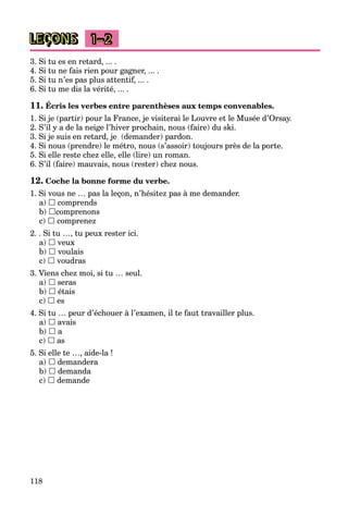 118
LEÇONS 1–2
3. Si tu es en retard, ... .
4. Si tu ne fais rien pour gagner, ... .
5. Si tu n’es pas plus attentif, ... .
6. Si tu me dis la vérité, ... .
11. Écris les verbes entre parenthèses aux temps convenables.
1. Si je (partir) pour la France, je visiterai le Louvre et le Musée d’Orsay.
2. S’il y a de la neige l’hiver prochain, nous (faire) du ski.
3. Si je suis en retard, je (demander) pardon.
4. Si nous (prendre) le métro, nous (s’assoir) toujours près de la porte.
5. Si elle reste chez elle, elle (lire) un roman.
6. S’il (faire) mauvais, nous (rester) chez nous.
12. Coche la bonne forme du verbe.
1. Si vous ne … pas la leçon, n’hésitez pas à me demander.
a)  comprends
b) comprenons
c)  comprenez
2. . Si tu …, tu peux rester ici.
a)  veux
b)  voulais
c)  voudras
3. Viens chez moi, si tu … seul.
a)  seras
b)  étais
c)  es
4. Si tu … peur d’échouer à l’examen, il te faut travailler plus.
a)  avais
b)  a
c)  as
5. Si elle te …, aide-la !
a)  demandera
b)  demanda
c)  demande
 