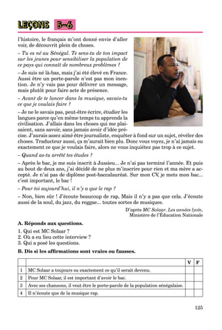 125
LEÇONS 5–6
l’histoire, le français m’ont donné envie d’aller
voir, de découvrit plein de choses.
– Tu es né au Sénégal. Te sens-tu de ton impact
sur les jeunes pour sensibiliser la population de
ce pays qui connaît de nombreux problèmes ?
– Je suis né là-bas, mais j’ai été élevé en France.
Aussi être un porte-parole n’est pas mon inen-
tion. Je n’y vais pas pour délivrer un message,
mais plutôt pour faire acte de présence.
– Avant de te lancer dans la musique, savais-tu
ce que je voulais faire ?
– Je ne le savais pas, peut-être écrire, étudier les
langues parce qu’en même temps tu apprends la
civilisation. J’allais dans les choses qui me plai-
saient, sans savoir, sans jamais avoir d’idée pré-
cise. J’aurais assez aimé être journaliste, enquêter à fond sur un sujet, révéler des
choses. Traducteur aussi, ça m’aurait bien plu. Donc vous voyez, je n’ai jamais su
exactement ce que je voulais faire, alors ne vous inquiétez pas trop à ce sujet.
– Quand as-tu arrêté tes études ?
– Après le bac, je me suis inscrit à Jussieu... Je n’ai pas terminé l’année. Et puis
au bout de deux ans, j’ai décidé de ne plus m’inscrire pour rien et ma mère a ac-
cepté. Je n’ai pas de diplôme post-baccalauréat. Sur mon CV, je mets mon bac...
c’est important, le bac !
– Pour toi aujourd’hui, il n’y a que le rap ?
– Non, bien sûr ! J’écoute beaucoup de rap, Mais il n’y a pas que cela. J’écoute
aussi de la soul, du jazz, du reggae... toutes sortes de musiques.
D’après MC Solaar. Les années lycée,
Ministère de l’Éducation Nationale
p y
A. Réponds aux questions.
1. Qui est MC Solaar ?
2. Où a eu lieu cette interview ?
3. Qui a posé les questions.
B. Dis si les afﬁrmations sont vraies ou fausses.
V F
1 MC Solaar a toujours su exactement ce qu’il serait devenu.
2 Pour MC Solaar, il est important d’avoir le bac.
3 Avec ses chansons, il veut être le porte-parole de la population sénégalaise.
4 Il n’écoute que de la musique rap.
 