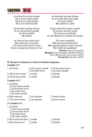 127
LEÇONS 5–6
Je rêvais d’un autre monde
Où la terre serait ronde
Où la lune serait blonde
Et la vie serait féconde
Je dormais à poings fermés
Je ne voyais plus en pieds
Je rêvais réalité
Ma réalité
Je rêvais d’une autre terre
Qui resterait un mystère
Une terre moins terre à terre
Oui je voulais tout foutre en l’air
Je marchais les yeux fermés
Je ne voyais plus mes pieds
Je rêvais réalité
Ma réalité m’a alité
Oui je rêvais d’un autre monde
Et la terre est bien ronde
Et la lune est si blonde
Ce soir dansent les ombres du monde
À la rêver immobile
Elle m’a trouvé bien futile
Mais quand bouger l’a faite tourner
Ma réalité m’a pardonné
Paroles: Jean-Louis Aubert.
Musique: Louis Bertignac, Richard Kolinka,
Corine Marienneau, Jean-Louis Aubert.
Interprète: Superbus (2015).
6. Écoute la chanson et coche les bonnes réponses.
Couplet no 1
1. Je rêvais □ d’un autre monde □ d’une autre terre
□ de notre terre □ de notre monde
2. Où la terre serait □ ronde □ blonde
3. Où la lune serait □ ronde □ blonde
Couplet no 2
1. Je rêvais
□ d’un autre monde
□ d’une autre terre
□ de notre terre
□ de notre monde
2. Qui resterais □ un mystère □ terre à terre
3. Une terre moins □ un mystère □ terre à terre
3. Couplet no 3
1. Je rêvais
□ d’un autre monde
□ d’une autre terre
□ de notre terre
□ de notre monde
2. Et la terre est bien □ ronde □ blonde
3. Et la lune est si □ ronde □ blonde
 