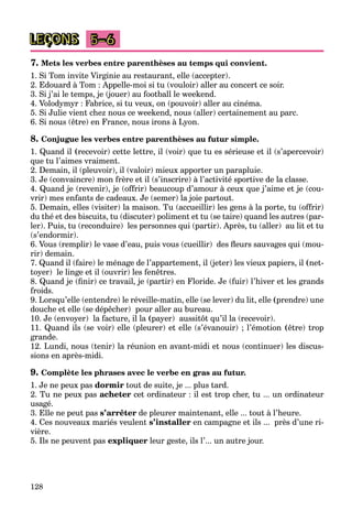128
LEÇONS 5–6
7. Mets les verbes entre parenthèses au temps qui convient.
1. Si Tom invite Virginie au restaurant, elle (accepter).
2. Edouard à Tom : Appelle-moi si tu (vouloir) aller au concert ce soir.
3. Si j’ai le temps, je (jouer) au football le weekend.
4. Volodymyr : Fabrice, si tu veux, on (pouvoir) aller au cinéma.
5. Si Julie vient chez nous ce weekend, nous (aller) certainement au parc.
6. Si nous (être) en France, nous irons à Lyon.
8. Conjugue les verbes entre parenthèses au futur simple.
1. Quand il (recevoir) cette lettre, il (voir) que tu es sérieuse et il (s’apercevoir)
que tu l’aimes vraiment.
2. Demain, il (pleuvoir), il (valoir) mieux apporter un parapluie.
3. Je (convaincre) mon frère et il (s’inscrire) à l’activité sportive de la classe.
4. Quand je (revenir), je (offrir) beaucoup d’amour à ceux que j’aime et je (cou-
vrir) mes enfants de cadeaux. Je (semer) la joie partout.
5. Demain, elles (visiter) la maison. Tu (accueillir) les gens à la porte, tu (offrir)
du thé et des biscuits, tu (discuter) poliment et tu (se taire) quand les autres (par-
ler). Puis, tu (reconduire) les personnes qui (partir). Après, tu (aller) au lit et tu
(s’endormir).
6. Vous (remplir) le vase d’eau, puis vous (cueillir) des ﬂeurs sauvages qui (mou-
rir) demain.
7. Quand il (faire) le ménage de l’appartement, il (jeter) les vieux papiers, il (net-
toyer) le linge et il (ouvrir) les fenêtres.
8. Quand je (ﬁnir) ce travail, je (partir) en Floride. Je (fuir) l’hiver et les grands
froids.
9. Lorsqu’elle (entendre) le réveille-matin, elle (se lever) du lit, elle (prendre) une
douche et elle (se dépêcher) pour aller au bureau.
10. Je (envoyer) la facture, il la (a payer) aussitôt qu’il la (recevoir).
11. Quand ils (se voir) elle (pleurer) et elle (s’évanouir) ; l’émotion (être) trop
grande.
12. Lundi, nous (tenir) la réunion en avant-midi et nous (continuer) les discus-
sions en après-midi.
9. Complète les phrases avec le verbe en gras au futur.
1. Je ne peux pas dormir tout de suite, je ... plus tard.
2. Tu ne peux pas acheter cet ordinateur : il est trop cher, tu ... un ordinateur
usagé.
3. Elle ne peut pas s’arrêter de pleurer maintenant, elle ... tout à l’heure.
4. Ces nouveaux mariés veulent s’installer en campagne et ils ... près d’une ri-
vière.
5. Ils ne peuvent pas expliquer leur geste, ils l’... un autre jour.
 