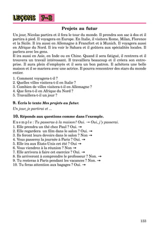 133
LEÇONS 7–8
Projets au futur
Un jour, Nicolas partira et il fera le tour du monde. Il prendra son sac à dos et il
partira à pied. Il voyagera en Europe. En Italie, il visitera Rome, Milan, Florence
et la Sicile. Il ira aussi en Allemagne à Francfort et à Munich. Il voyagera aussi
en Afrique du Nord. Il ira voir le Sahara et il goûtera aux spécialités locales. Il
parlera avec les gens.
Il ira aussi en Asie, en Inde ou en Chine. Quand il sera fatigué, il rentrera et il
trouvera un travail intéressant. Il travaillera beaucoup et il créera son entre-
prise. Il aura plein d’employés et il sera un bon patron. Il achètera une belle
maison et il se mariera avec une actrice. Il pourra rencontrer des stars du monde
entier.
1. Comment voyagera-t-il ?
2. Quelles villes visitera-t-il en Italie ?
3. Combien de villes visitera-t-il en Allemagne ?
4. Que fera-t-il en Afrique du Nord ?
5. Travaillera-t-il un jour ?
9. Écris le texte Mes projets au futur.
Un jour, je partirai et ...
10. Réponds aux questions comme dans l’exemple.
E x e m p l e : Tu passeras à la maison? Oui. → Oui, j’y passerai.
1. Elle prendra un thé chez Paul ? Oui. →
2. Elle regardera un ﬁlm dans le salon ? Oui. →
3. Ils feront leurs devoirs dans le salon ? Non →
4. Vous passerez la journée à Paris ? Oui. →
5. Elle ira aux États-Unis cet été ? Oui →
6. Vous viendrez à la réunion ? Non →
7. Elle arrivera à faire cet exercice ? Oui. →
8. Ils arriveront à comprendre le professeur ? Non. →
9. Tu resteras à Paris pendant les vacances ? Non. →
10. Tu feras attention aux bagages ? Oui. →
 