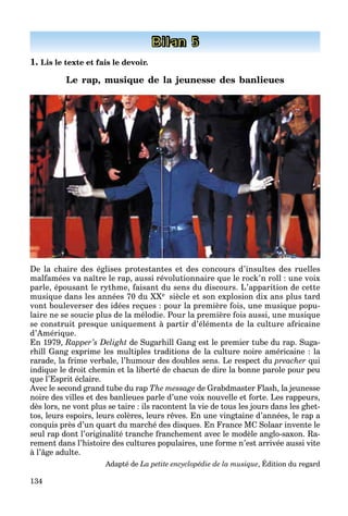 134
Bilan 5
1. Lis le texte et fais le devoir.
Le rap, musique de la jeunesse des banlieues
De la chaire des églises protestantes et des concours d’insultes des ruelles
malfamées va naître le rap, aussi révolutionnaire que le rock’n roll : une voix
parle, épousant le rythme, faisant du sens du discours. L’apparition de cette
musique dans les années 70 du XXe siècle et son explosion dix ans plus tard
vont bouleverser des idées reçues : pour la première fois, une musique popu-
laire ne se soucie plus de la mélodie. Pour la première fois aussi, une musique
se construit presque uniquement à partir d’éléments de la culture africaine
d’Amérique.
En 1979, Rapper’s Delight de Sugarhill Gang est le premier tube du rap. Suga-
rhill Gang exprime les multiples traditions de la culture noire américaine : la
rarade, la frime verbale, l’humour des doubles sens. Le respect du preacher qui
indique le droit chemin et la liberté de chacun de dire la bonne parole pour peu
que l’Esprit éclaire.
Avec le second grand tube du rap The message de Grabdmaster Flash, la jeunesse
noire des villes et des banlieues parle d’une voix nouvelle et forte. Les rappeurs,
dès lors, ne vont plus se taire : ils racontent la vie de tous les jours dans les ghet-
tos, leurs espoirs, leurs colères, leurs rêves. En une vingtaine d’années, le rap a
conquis près d’un quart du marché des disques. En France MC Solaar invente le
seul rap dont l’originalité tranche franchement avec le modèle anglo-saxon. Ra-
rement dans l’histoire des cultures populaires, une forme n’est arrivée aussi vite
à l’âge adulte.
Adapté de La petite encyclopédie de la musique, Édition du regard
 