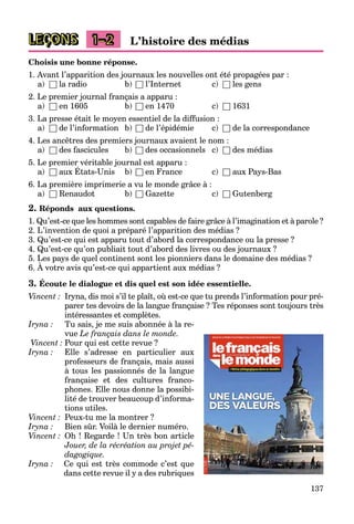 137
LEÇONS 1–2 L’histoire des médias
Choisis une bonne réponse.
1. Avant l’apparition des journaux les nouvelles ont été propagées par :
a) □ la radio b) □ l’Internet c) □ les gens
2. Le premier journal français a apparu :
a) □ en 1605 b) □ en 1470 c) □ 1631
3. La presse était le moyen essentiel de la diffusion :
a) □ de l’information b) □ de l’épidémie c) □ de la correspondance
4. Les ancêtres des premiers journaux avaient le nom :
a) □ des fascicules b) □ des occasionnels c) □ des médias
5. Le premier véritable journal est apparu :
a) □ aux États-Unis b) □ en France c) □ aux Pays-Bas
p j pp
6. La première imprimerie a vu le monde grâce à :
a) □ Renaudot b) □ Gazette c) □ Gutenberg
2. Réponds aux questions.
1. Qu’est-ce que les hommes sont capables de faire grâce à l’imagination et à parole ?
2. L’invention de quoi a préparé l’apparition des médias ?
3. Qu’est-ce qui est apparu tout d’abord la correspondance ou la presse ?
4. Qu’est-ce qu’on publiait tout d’abord des livres ou des journaux ?
5. Les pays de quel continent sont les pionniers dans le domaine des médias ?
6. À votre avis qu’est-ce qui appartient aux médias ?
p y q p
3. Écoute le dialogue et dis quel est son idée essentielle.
Vincent : Iryna, dis moi s’il te plaît, où est-ce que tu prends l’information pour pré-
parer tes devoirs de la langue française ? Tes réponses sont toujours très
intéressantes et complètes.
Iryna : Tu sais, je me suis abonnée à la re-
vue Le français dans le monde.
Vincent : Pour qui est cette revue ?
Iryna : Elle s’adresse en particulier aux
professeurs de français, mais aussi
à tous les passionnés de la langue
française et des cultures franco-
phones. Elle nous donne la possibi-
lité de trouver beaucoup d’informa-
tions utiles.
Vincent : Peux-tu me la montrer ?
Iryna : Bien sûr. Voilà le dernier numéro.
Vincent : Oh ! Regarde ! Un très bon article
Jouer, de la récréation au projet pé-
dagogique.
Iryna : Ce qui est très commode c’est que
dans cette revue il y a des rubriques
 