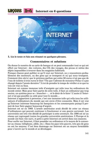 141
LEÇONS Internet en 6 questions3–4
1. Lis le texte et fais son résumé en quelques phrases.
Commentaires et solutions
On donne le numéro de sa carte de banque et on peut commander tout ce qui est
offert sur Internet : des voitures, des CD, des voyages, des pizzas et même des
objets impossibles à trouver dans les magasins habituels.
Puisque chacun peut publier ce qu’il veut sur Internet, on y rencontrera proba-
blement des menteurs, ou des gens qui se trompent et ou qui nous trompent.
Comment être sûr(e) que le précieux parfum qui coûte 80 euros n’est pas que de
l’eau de toilette à trois euros le litre ? Ou que l’adresse de monsieur Folny n’a pas
changé depuis l’année dernière ? À toi de prendre le temps de vériﬁer si ce que tu
q y p
vois est vrai ou faux.
Internet est comme immense toile d’araignée qui relie tous les ordinateurs du
monde entier. Mais pour faire partie de cette toile, il faut un ordinateur pas trop
ancien, un système pour se « brancher »… et le désir de le faire ! L’accès à l’Inter-
net n’est pas possible ou utile pour tout le monde…
Internet n’appartient à personne, c’est une immense toile qui relie tous les utili-
sateurs d’ordinateurs du monde qui ont envie d’être connectés. Mais il est vrai
qu’Internet intéresse beaucoup les banquiers et les commerçants puisqu’il per-
met de leur faire gagner beaucoup d’argent.
Internet est né en 1969. L’armée américaine avait décidé de créer un réseau
d’ordinateurs qui pouvait continuer à fonctionner si une guerre survenait. Les
universités ont très vite décidé de participer à cette aventure. En 1986 est né un
réseau qui regroupait toutes les grandes universités américaines. L’Europe et le
monde ont bien vite suivi, et petit à petit Internet est arrivé dans nos maisons.
Pour surfer sur Internet, il faut posséder un ordinateur et le moyen de le connec-
ter au réseau (téléphone, câble, etc.). Dans les pays très pauvre, très peu de gens
en ont les moyens. C’est bien dommage car Internet est un moyen formidable
pour s’ouvrir sur le monde et se développer.
 