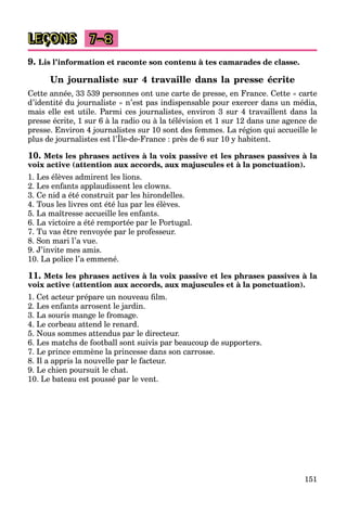 151
LEÇONS 7–8
9. Lis l’information et raconte son contenu à tes camarades de classe.
Un journaliste sur 4 travaille dans la presse écrite
Cette année, 33 539 personnes ont une carte de presse, en France. Cette « carte
d’identité du journaliste » n’est pas indispensable pour exercer dans un média,
mais elle est utile. Parmi ces journalistes, environ 3 sur 4 travaillent dans la
presse écrite, 1 sur 6 à la radio ou à la télévision et 1 sur 12 dans une agence de
presse. Environ 4 journalistes sur 10 sont des femmes. La région qui accueille le
plus de journalistes est l’Île-de-France : près de 6 sur 10 y habitent.
p j g q
10. Mets les phrases actives à la voix passive et les phrases passives à la
voix active (attention aux accords, aux majuscules et à la ponctuation).
1. Les élèves admirent les lions.
2. Les enfants applaudissent les clowns.
3. Ce nid a été construit par les hirondelles.
4. Tous les livres ont été lus par les élèves.
5. La maîtresse accueille les enfants.
6. La victoire a été remportée par le Portugal.
7. Tu vas être renvoyée par le professeur.
8. Son mari l’a vue.
9. J’invite mes amis.
10. La police l’a emmené.
11. Mets les phrases actives à la voix passive et les phrases passives à la
voix active (attention aux accords, aux majuscules et à la ponctuation).
1. Cet acteur prépare un nouveau ﬁlm.
2. Les enfants arrosent le jardin.
3. La souris mange le fromage.
4. Le corbeau attend le renard.
5. Nous sommes attendus par le directeur.
6. Les matchs de football sont suivis par beaucoup de supporters.
7. Le prince emmène la princesse dans son carrosse.
8. Il a appris la nouvelle par le facteur.
9. Le chien poursuit le chat.
10. Le bateau est poussé par le vent.
 