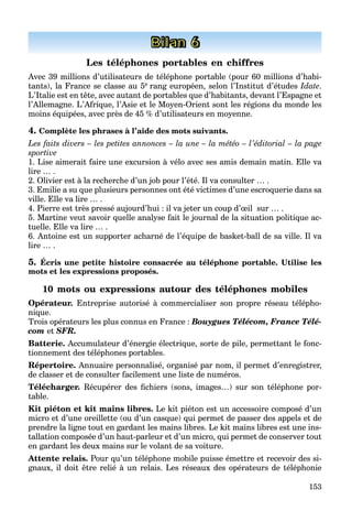 153
Bilan 6
Les téléphones portables en chiffres
Avec 39 millions d’utilisateurs de téléphone portable (pour 60 millions d’habi-
tants), la France se classe au 5e rang européen, selon l’Institut d’études Idate.
L’Italie est en tête, avec autant de portables que d’habitants, devant l’Espagne et
l’Allemagne. L’Afrique, l’Asie et le Moyen-Orient sont les régions du monde les
moins équipées, avec près de 45 % d’utilisateurs en moyenne.
4. Complète les phrases à l’aide des mots suivants.
Les faits divers – les petites annonces – la une – la météo – l’éditorial – la page
sportive
1. Lise aimerait faire une excursion à vélo avec ses amis demain matin. Elle va
lire … .
2. Olivier est à la recherche d’un job pour l’été. Il va consulter … .
3. Emilie a su que plusieurs personnes ont été victimes d’une escroquerie dans sa
ville. Elle va lire … .
4. Pierre est très pressé aujourd’hui : il va jeter un coup d’œil sur … .
5. Martine veut savoir quelle analyse fait le journal de la situation politique ac-
tuelle. Elle va lire … .
6. Antoine est un supporter acharné de l’équipe de basket-ball de sa ville. Il va
lire … .
5. Écris une petite histoire consacrée au téléphone portable. Utilise les
mots et les expressions proposés.
10 mots ou expressions autour des téléphones mobiles
Opérateur. Entreprise autorisé à commercialiser son propre réseau télépho-
nique.
Trois opérateurs les plus connus en France : Bouygues Télécom, France Télé-
com et SFR.
Batterie. Accumulateur d’énergie électrique, sorte de pile, permettant le fonc-
tionnement des téléphones portables.
Répertoire. Annuaire personnalisé, organisé par nom, il permet d’enregistrer,
de classer et de consulter facilement une liste de numéros.
Télécharger. Récupérer des ﬁchiers (sons, images…) sur son téléphone por-
table.
Kit piéton et kit mains libres. Le kit piéton est un accessoire composé d’un
micro et d’une oreillette (ou d’un casque) qui permet de passer des appels et de
prendre la ligne tout en gardant les mains libres. Le kit mains libres est une ins-
tallation composée d’un haut-parleur et d’un micro, qui permet de conserver tout
en gardant les deux mains sur le volant de sa voiture.
Attente relais. Pour qu’un téléphone mobile puisse émettre et recevoir des si-
gnaux, il doit être relié à un relais. Les réseaux des opérateurs de téléphonie
 