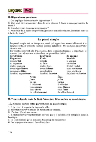 170
LEÇONS 7–8
8. Réponds aux questions.
1. Qui explique le sens du mot apprivoiser ?
2. Que veut dire apprivoiser dans le sens général ? Dans le sens particulier du
texte ?
3. Que cherchent les deux personnages ?
4. Au début de la scène les personnages ne se connaissent pas, comment sont-ils
à la ﬁn du texte ?
Le passé simple
Le passé simple est un temps du passé qui appartient essentiellement à la
langue écrite. Il présente l’action comme achevée : Des voitures passèrent
dans la rue.
Il s’emploie souvent à la 3e personne, dans le récit historique, le reportage, le
roman, pour situer une action dans un passé bien déﬁni.
1er groupe 2e groupe 3e groupe
Regarder Finir Vouloir
je regardai je ﬁnis je voulus
tu regardas tu ﬁnis tu voulus
il(elle) regarda il(elle) ﬁnit il(elle) voulut
nous regardâmes nous ﬁnîmes nous voulûmes
vous regardâtes vous ﬁnîtes vous voulûtes
ils(elles) regardèrent ils(elles) ﬁnirent ils(elles) voulurent
Avoir Être
j’eus je fusff
tu eus tu fusff
il (elle) eut il (elle) futff
nous eûmes nous fûmesff
vous eûtes vous fûtesff
ils (elles) eurent ils (elles) furentff
9. Trouve dans le texte Le Petit Prince (ex. 7) les verbes au passé simple.
10. Mets les verbes entre parenthèses au passé simple.
1. Il (arriver) à la porte de la grande ville.
2. Elle (rencontrer) Candide en revenant au château.
3. L’auteur (ﬁnir) son roman.
4. Il (retourner) précipitamment sur ses pas : il oubliait son parapluie dans la
boutique.
5. Ils (s’exclamer) qu’ils aimaient beaucoup la choucroute.
6. Les voyageurs (monter) dans l’autobus.
 