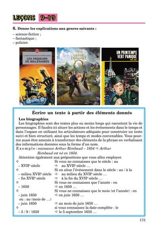173
9–10
6. Donne les explications aux genres suivants :
– science-ﬁction ;
– fantastique ;
– policier.
Écrire un texte à partir des éléments donnés
Les biographies
Les biographies sont des textes plus ou moins longs qui racontent la vie de
personnages. Il faudra ici situer les actions et les événements dans le temps et
dans l’espace en utilisant les articulateurs adéquats pour construire un texte
suivi et bien structuré, ainsi que les temps et modes convenables. Vous pour-
rez aussi être amenés à transformer des éléments de la phrase en verbalisant
des informations données sous la forme d’un nom.
E x e m p l e : naissance Arthur Rimbaud – 1854  Arthur
Rimbaud est né en 1854.
Attention également aux prépositions que vous allez employer.
 Si vous ne connaissez que le siècle : au
– XVIIe siècle au XVIIe siècle …
 Si on situe l’événement dans le siècle : au / à la
– milieu XVIIe siècle au milieu du XVIIe siècle …
– ﬁn XVIIe siècle à la ﬁn du XVIIe siècle …
 Si vous ne connaissez que l’année : en
– 1650  en 1650 …
 Si vous ne connaissez que le mois (et l’année) : en
– juin 1650  en juin 1650 …
ou : au (mois de …)
– juin 1650  au mois de juin 1650 …
 si vous connaissez la date complète : le
– 5 / 9 / 1650  le 5 septembre 1650 …
LEÇONS
 