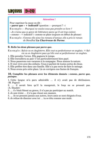 175
9–10
Attention !
Pour exprimer la cause on dit :
« parce que » + indicatif (question : « pourquoi ? »)
E x e m p l e : – Pourquoi ne voulez-vous pas prendre ce livre ?
– Je n’aime pas ce genre de littérature parce qu’il est trop violent.
« comme » + indicatif (« comme se place toujours en début de phrase)
E x e m p l e : Comme elle aime les romans d’amour, elle a pris le roman
de Stendhal La Chartreuse de Parme.
9. Relie les deux phrases par parce que.
E x e m p l e : Sylvie va en Angleterre. Elle veut se perfectionner en anglais.  Syl-
vie va en Angleterre pace qu’elle veut se perfectionner en anglais.
1. Elle prendra l’avion. Elle gagnera le temps.
2. Elle travaillera au pair. C’est particulièrement bien payé.
3. Nous passerons nos vacances à la campagne. Nous aimons la nature.
4. Il veut vivre avec des enfants. Ceux-ci parlent de toutes sortes de chose.
5. Elle préfère être dans une famille. Elle n’a pas envie de faire le ménage.
6. Nous avons pris cette place. Là on corrigera nos fautes de français.
10. Complète les phrases avec les éléments donnés : comme, parce que,
puisque.
1. Cette langue m’a paru admirable … il n’y avait pas de déclinaison.
(M. Pagnol)
2. … il savait bien qu’il la mangerait, le loup ne se pressait pas.
(A. Daudet)
3. … il s’était blessé au genou, il n’a pas pu participer au match.
4. Je suis triste … il n’a pas réussi son examen.
5. … ils ne pensent jamais aux autres, leurs amis se sont éloignés d’eux.
6. Je refuse de discuter avec toi … tu es têtu comme une mule.
LEÇONS
 