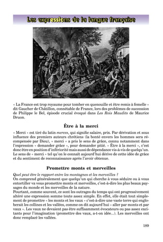 189
Les expressions de la langue française
« La France est trop royaume pour tomber en quenouille et être remis à femelle »
dit Gaucher de Châtillon, connétable de France, lors des problèmes de succession
de Philippe le Bel, épisode crucial évoqué dans Les Rois Maudits de Maurice
Druon.
Être à la merci
« Merci » est tiré du latin merces, qui signiﬁe salaire, prix. Par dérivation et sous
inﬂuence des premiers auteurs chrétiens (la bonté envers les hommes sera ré-
compensée par Dieu), « merci » a pris le sens de grâce, connu notamment dans
l’expression « demander grâce », pour demander pitié. « Être à la merci », c’est
p p , p g ,
donc être en position d’infériorité mais aussi de dépendance vis-à-vis de quelqu’un.
Le sens de « merci » tel qu’on le connaît aujourd’hui dérive de cette idée de grâce
et du sentiment de reconnaissance après l’avoir obtenue.
Promettre monts et merveilles
Quel peut être le rapport entre les montagnes et les merveilles ?
On comprend généralement que quelqu’un qui cherche à vous séduire ou à vous
entortiller va vous promettre monts et merveilles, c’est-à-dire les plus beaux pay-
sages du monde et les merveilles de la nature.
Pourtant, comme souvent, ce sont les outrages du temps qui ont progressivement
altéré une expression somme toute assez simple. En effet, elle était tout simple-
ment de promettre « les monts et les vaux » c’est-à-dire une vaste terre qui englo-
berait les collines et les vallées, comme on dit aujourd’hui « aller par monts et par
vaux ». Les vaux ne devaient pas être sufﬁsamment évocateurs ou pas assez exci-
tants pour l’imagination (promettre des vaux, a-t-on idée...). Les merveilles ont
donc remplacé les vallées.
 