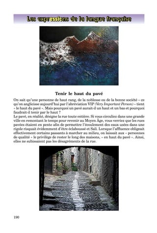 190
Les expressions de la langue française
Tenir le haut du pavé
On sait qu’une personne de haut rang, de la noblesse ou de la bonne société – ce
qu’on anglicisse aujourd’hui par l’abréviation VIP (Very Important Person) – tient
« le haut du pavé ». Mais pourquoi un pavé aurait-il un haut et un bas et pourquoi
faudrait-il tenir par le haut ?
Le pavé, en réalité, désigne la rue toute entière. Si vous circuliez dans une grande
ville en remontant le temps pour revenir au Moyen Âge, vous verriez que les rues
p , , g g
pavées étaient en pente aﬁn de permettre l’écoulement des eaux usées dans une
rigole risquait évidemment d’être éclaboussé et Sali. Lorsque l’afﬂuence obligeait
effectivement certains passants à marcher au milieu, on laissait aux « personnes
de qualité » le privilège de rester le long des maisons, « en haut du pavé ». Ainsi,
elles ne subissaient pas les désagréments de la rue.
 