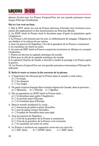 20
LEÇONS
phones d’outre-mer. La France d’aujourd’hui est une grande puissance écono-
mique d’Europe Occidentale.
Dis si c’est vrai ou faux.
1. Dès le XVIe
siècle, les rois de France désireux d’étendre leur territoire envo-
yaient des explorateurs et des missionnaires au Nouveau Monde.
2. Au XVIIe
siècle la France était le deuxième pays d’après la population après
l’Angleterre.
3. La France a été étonnée par les arts, le rafﬁnnement de langage, l’élégance de
son théâtre et la culture de ses voisins.
4. Avec les guerres de Napoléon, l’ère de la grandeur de la France a commencé.
5. Le royalisme est entré en scène.
6. Au cours de XIXe
siècle la France a acquis les territoires en Afrique et a conquit
l’Indochine.
7. Poitou est devenu la capitale artistique du monde.
8. Paris joue le rôle de la capitale artistique du monde.
9. Le général Charles de Gaulle a cherché à rendre le prestige à la France après
la guerre.
10. La France d’aujourd’hui est une grande puissance économique d’Europe Oc-
cidentale.
3. Relis le texte et trouve la ﬁn correcte de la phrase.
1. L’importance du rôle joué par la France dans le monde a varié selon...
a)  le temps.
b)  les époques.
c)  les orages.
2. On parle toujours français dans certains régions du Canada, dans la province ...
a)  Montana. b)  Floride. c)  Québec.
3. Par sa population au XVIIe
siècle la France était ...
a)  le deuxième pays après l’Angleterre.
b)  le premier pays d’Europe.
c)  le troisième pays d’Europe.
4. Dans le monde occidental il y avait...
a)  beaucoup de palais comme Versailles.
b)  peu de palais comme Versailles.
c)  le palais de Versailles étais sans égal.
5. Avec les guerres de Napoléon ...
a)  l’ère de la grandeur de la France a commencé.
b)  l’ère de la grandeur de la France s’est terminée.
c)  le royalisme est entré en scène.
6. La France a continué son expansion outre-mer au cours du ...
a)  XXe
siècle. b)  XVIIIe
siècle. c)  XIXe
siècle.
9–10
 