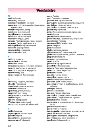 204
Vocabulaire
M
mairie f мерія
maladie f хвороба
malheureusement на жаль
manquer v бути відсутнім; бракувати;
пропустити
marché m ринок, базар
maritime adj морський
mentionner v згадувати
mériter v заслуговувати
merveille f чудо, диво
mesure f вимірювання; міра; розмір
mesurer (se) v вимірюватися
métropolitain adj столичний
modeste adj скромний
mousqueton m карабін
mouvement m рух
N
nager v плавати
négociant m купець
niveau m рівень
notamment саме; особливо; зокрема
nouer v зав’язувати; затівати
nourrir v годувати, харчувати
nourriture f їжа
numérotation f нумерація
O
obèse adj гладкий, товстий
obésité f ожиріння
occasion f випадок; нагода
occuper v займати
opinion f думка; погляд
orage m буря; гроза
ordinateur m комп’ютер
oreille f вухо
orner v прикрашати
d’outre-mer заморський
ouvert adj відкритий; відвертий
P
paille f солома
papier-peint m шпалери
paradis m рай
parapluie m парасолька
paresseux adj лінивий
paroi f стіна
part f частина; сторона
particulier adj особливий
partager v ділити; роздавати; поділяти
participer v брати участь
parvenir v досягати; добиватися
patience f терпіння
peine f покарання; праця; трудність
pente f схил
perfection f досконалість
performance f досягнення, результат
permission f дозвіл
personnalité f особистість
perte f втрата
pion m шашка
piste f доріжка, лижня
pittoresque adj мальовничий
plaisir m задоволення; радість; розвага
plupart f більшість
pompier m пожежник
pont m міст
possessif adjf присвійний
possibilité f можливість
poterie f гончарне виробництво
pourir v гнити, псуватися
pouvoir v могти
prairie f лука, лужок
précéder v передувати
prédiction f пророкування
prendre part брати участь
préoccuper (se) v турбуватися, непо-
коїтися
presque майже
prêter v позичати
preuve f доказ, підстава
prévenir v попереджати; запобігати
prévision f передбачення; прогноз
prisonnier m в’язень
prolonger v продовжувати, подовжу-
вати
promesse f обіцянка
promettre v обіцяти
promouvoir v просувати, підвищувати
propriétaire m власник
protéger v захищати, охороняти
provenant adj який походить з
prudence f обережність
 