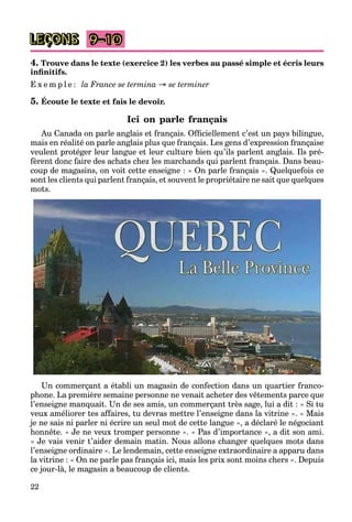 22
LEÇONS
4. Trouve dans le texte (exercice 2) les verbes au passé simple et écris leurs
inﬁnitifs.
E x e m p l e : la France se termina → se terminer
5. Écoute le texte et fais le devoir.
Ici on parle français
Au Canada on parle anglais et français. Ofﬁciellement c’est un pays bilingue,
mais en réalité on parle anglais plus que français. Les gens d’expression française
veulent protéger leur langue et leur culture bien qu’ils parlent anglais. Ils pré-
fèrent donc faire des achats chez les marchands qui parlent français. Dans beau-
coup de magasins, on voit cette enseigne : « On parle français ». Quelquefois ce
sont les clients qui parlent français, et souvent le propriétaire ne sait que quelques
mots.
Un commerçant a établi un magasin de confection dans un quartier franco-
phone. La première semaine personne ne venait acheter des vêtements parce que
l’enseigne manquait. Un de ses amis, un commerçant très sage, lui a dit : « Si tu
veux améliorer tes affaires, tu devras mettre l’enseigne dans la vitrine ». « Mais
je ne sais ni parler ni écrire un seul mot de cette langue », a déclaré le négociant
honnête. « Je ne veux tromper personne ». « Pas d’importance », a dit son ami.
« Je vais venir t’aider demain matin. Nous allons changer quelques mots dans
l’enseigne ordinaire ». Le lendemain, cette enseigne extraordinaire a apparu dans
la vitrine : « On ne parle pas français ici, mais les prix sont moins chers ». Depuis
ce jour-là, le magasin a beaucoup de clients.
9–10
 