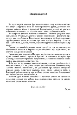 3
Шановні друзі!
Ви продовжуєте вивчати французьку мову – одну з найкрасивіших
мов світу. Підручник, який ви зараз тримаєте в руках, допоможе вам
досягти певного рівня у володінні французькою мовою та навчить
спілкуватися на теми, які цікавлять вас і ваших співрозмовників.
Ви відкриєте для себе різні стилі мовлення і зможете зрозуміти своїх
однолітків з Франції, поділитися своїми враженнями і розпитати про
те, що вам подобається. Ви зможете інформувати своїх французьких
друзів про своє життя, навчання, про свою країну – Україну і її столи-
цю – місто Київ. Діалоги, тексти, вправи підручника допоможуть вам у
цьому.
Головні персонажі підручника – ваші однолітки, учні восьмого класу –
цікавляться життям в Україні та розповідають про відмінності, які
існують між двома країнами.
Прогулюючись вулицями Парижа, ви дізнаєтеся про пам’ятники та
музеї, місцеві звичаї і традиції Франції. А вивчивши матеріал про
Україну, ви зможете провести екскурсію мальовничими місцями нашої
країни для франкомовних туристів.
Крім тем, які ви вивчали на попередньому етапі, ви ознайомитесь із
новими темами, які на думку автора, вас зацікавлять. Вивчаючи тему
«Засоби масової інформації», ви дізнаєтеся про історію створення
перших газет. Підручник підкаже, яким чином віднайти сайти в
Інтернеті, які допоможуть вам зробити процес вивчення французької
мови цікавішим та динамічнішим.
Кожний урок містить завдання з розвитку усного та писемного
мовлення, вправи для роботи над покращенням вимови та вдоско-
наленням граматичних навичок.
Бажаю успіхів!
Автор
 