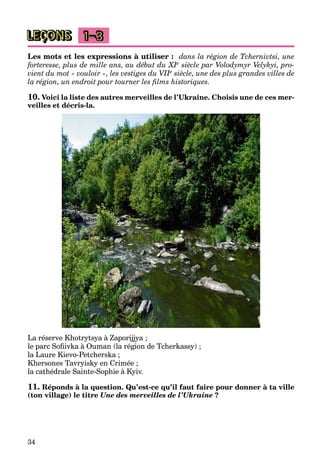 34
LEÇONS 1–3
Les mots et les expressions à utiliser : dans la région de Tchernivtsi, une
forteresse, plus de mille ans, au début du XIeII siècle par Volodymyr Velykyi, pro-
vient du mot « vouloir », les vestiges du VIIeII siècle, une des plus grandes villes de
la région, un endroit pour tourner les ﬁlms historiques.
10. Voici la liste des autres merveilles de l’Ukraine. Choisis une de ces mer-
veilles et décris-la.
La réserve Khotrytsya à Zaporijjya ;
le parc Soﬁivka à Ouman (la région de Tcherkassy) ;
la Laure Kievo-Petcherska ;
Khersones Tavryisky en Crimée ;
la cathédrale Sainte-Sophie à Kyiv.
11. Réponds à la question. Qu’est-ce qu’il faut faire pour donner à ta ville
(ton village) le titre Une des merveilles de l’Ukraine ?
 