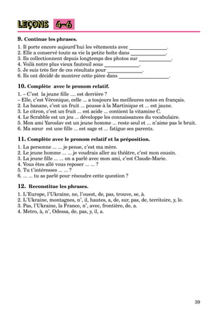 39
LEÇONS 4–6
9. Continue les phrases.
1. Il porte encore aujourd’hui les vêtements avec _______________.
2. Elle a conservé toute sa vie la petite boîte dans ______________.
3. Ils collectionnent depuis longtemps des photos sur _____________.
4. Voilà notre plus vieux fauteuil sous ______________.
5. Je suis très ﬁer de ces résultats pour ______________.
6. Ils ont décidé de montrer cette pièce dans ____________________.
10. Complète avec le pronom relatif.
1. – C’est la jeune ﬁlle .... est derrière ?
– Elle, c’est Véronique, celle ... a toujours les meilleures notes en français.
2. La banane, c’est un fruit ... pousse à la Martinique et ... est jaune.
3. Le citron, c’est un fruit ... est acide ... contient la vitamine C.
4. Le Scrabble est un jeu ... développe les connaissances du vocabulaire.
5. Mon ami Yaroslav est un jeune homme ... reste seul et ... n’aime pas le bruit.
6. Ma sœur est une ﬁlle ... est sage et ... fatigue ses parents.
11. Complète avec le pronom relatif et la préposition.
1. La personne ... ... je pense, c’est ma mère.
2. Le jeune homme ... ... je voudrais aller au théâtre, c’est mon cousin.
3. La jeune ﬁlle ... ... on a parlé avec mon ami, c’est Claude-Marie.
4. Vous êtes allé vous reposer ... ... ?
5. Tu t’intéresses ... ... ?
6. ... ... tu as parlé pour résoudre cette question ?
12. Reconstitue les phrases.
1. L’Europe, l’Ukraine, ne, l’ouest, de, pas, trouve, se, à.
2. L’Ukraine, montagnes, n’, il, hautes, a, de, sur, pas, de, territoire, y, le.
3. Pas, l’Ukraine, la France, n’, avec, frontière, de, a.
4. Metro, à, n’, Odessa, de, pas, y, il, a.
 