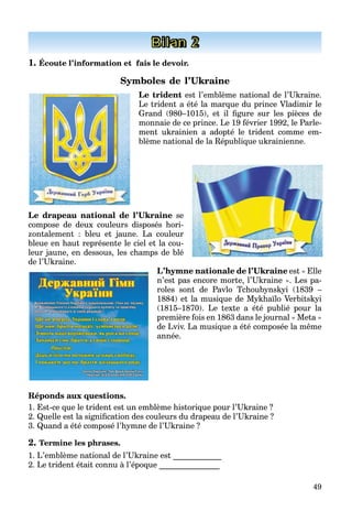 49
Bilan 2
1. Écoute l’information et fais le devoir.
Symboles de l’Ukraine
Le trident est l’emblème national de l’Ukraine.
Le trident a été la marque du prince Vladimir le
Grand (980–1015), et il ﬁgure sur les pièces de
monnaie de ce prince. Le 19 février 1992, le Parle-
ment ukrainien a adopté le trident comme em-
blème national de la République ukrainienne.
Le drapeau national de l’Ukraine se
compose de deux couleurs disposés hori-
zontalement : bleu et jaune. La couleur
bleue en haut représente le ciel et la cou-
leur jaune, en dessous, les champs de blé
de l’Ukraine.
L’hymne nationale de l’Ukraine est « Elle
n’est pas encore morte, l’Ukraine ». Les pa-
roles sont de Pavlo Tchoubynskyi (1839 –
1884) et la musique de Mykhaїlo Verbitskyi
(1815–1870). Le texte a été publié pour la
première fois en 1863 dans le journal « Meta »
de Lviv. La musique a été composée la même
année.
Réponds aux questions.
1. Est-ce que le trident est un emblème historique pour l’Ukraine ?
2. Quelle est la signiﬁcation des couleurs du drapeau de l’Ukraine ?
3. Quand a été composé l’hymne de l’Ukraine ?
2. Termine les phrases.
1. L’emblème national de l’Ukraine est ____________
2. Le trident était connu à l’époque _______________
 
