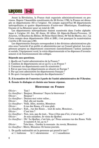6
LEÇONS 1–2
Avant la Révolution, la France était organisée administrativement en pro-
vinces. Depuis l’Assemblée constituante du 26 février 1790, la France est décou-
pée en départements (83 à l’origine). On compte aujourd’hui 96 départements
métropolitains et quatre départements d’outre-mer (Martinique, Guadeloupe,
Guyane et La Réunion) pour un total de 100.
Les départements métropolitains étaient numérotés dans l’ordre alphabé-
tique à l’origine (01 Ain, 02 Aisne, 03 Allier, 04 Alpes-de-Haute-Provence, 12
Aveyron, 13 Bouches-du-Rhône, 93 Seine-Saint-Denis, 94 Val-de-Marne, etc.). La
Corse compte deux départements (20A et 20B), c’est pourquoi la numérotation
s’arrête à 95 (non pas à 96).
Les départements français correspondent à des divisions administratives pla-
cées sous l’autorité d’un préfet et administrées par un Conseil général. Les com-
pétences propres au département concernent essentiellement l’action sanitaire
et sociale, l’équipement rural, la voirie départementale et les dépenses d’investis-
sement et de fonctionnement des collèges.
Réponds aux questions.
1. Quelle est l’unité administrative de la France ?
2. Combien de départements est-ce qu’il y a en France ?
3. Comment ces départements sont-ils numérotés ?
4. Est-ce que tous ces départements se situent en Europe ?
5. Par qui sont administrés les départements français ?
6. De quoi s’occupent les employés des départements ?
3. À la manière de l’exercice 2 parle de l’unité administrative de l’Ukraine.
4. Écoute le dialogue et choisis une bonne réponse.
Bienvenue en France
Olivier : Taxi !
Le chauffeur : Bonjour, Monsieur ! Soyez la bienvenue !
Olivier : Bonjour !
Le chauffeur : Donnez-moi votre valise...
Olivier : Ouf, elle est lourde.
Le chauffeur : Voilà. Allez, montez, Monsieur.
Olivier : 6 rue des Roses, s’il vous plaît.
Le chauffeur : Euh... rue des Roses ... tout de suite, Monsieur...
Olivier : C’est loin ?
Le chauffeur : Non, non, pas du tout... Vous n’êtes pas d’ici, n’est-ce pas ?
Olivier : Je suis canadien. Je viens du Québec.
Le chauffeur : Oh ! Le Québec, c’est loin, ça ! Nous sommes rue des Roses. Voilà
le numéro 6. Ici, ça va ?
Olivier : Très bien... Gardez la monnaie. Au revoir, Monsieur.
Le chauffeur : Merci, Monsieur. Et bonne journée.
1. De quelle nationalité est la personne qui prend le taxi ?
a)  italienne b)  ukrainienne c)  canadienne
 