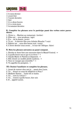 71
LEÇONS 7–8
 le mois dernier
 avant-hier
 l’année dernière
 hier
 il y a deux heures
 il y a trois jours
 la semaine dernière
8. Complète les phrases avec le participe passé des verbes entre paren-
thèses.
1. Olvier a ... Martine au restaurant. (inviter)
2. Elles ont ... avec prudence. (agir)
3. Il a ... de la chance. (avoir)
4. Tu as ... le dernier ﬁlm avec Juliette Binoche ? (voir)
5. Fabrice est ... nous dire bonne nuit. (venir)
6. L’hiver dernier nous avons ... le tour de l’Afrique. (faire)
9. Mets les phrases suivantes au passé composé.
1. Nicolas et Anne font une excursion dans le Massif Central. →
2. À quelle heure est-ce que tu te lèves ? →
3. Claude-Marie et Patrick se disputent. →
4. Elle choisit un modèle plutôt moderne. →
5. Vous ne voyagez pas ensemble ? →
6. Tu appelles les pompiers. →
10. Choisis l’auxiliaire et complète les phrases.
1. Avant de rentrer chez moi je ... passé chez Lucie.
2. Tu ... donné un coup de téléphone à Nina ?
3. Madame Dumas ... sortie tôt ce matin.
4. Tu ... sorti la voiture ?
5. Tu ... rentré à quelle heure, hier soir.
6. Il ... appelé Lucien.
 