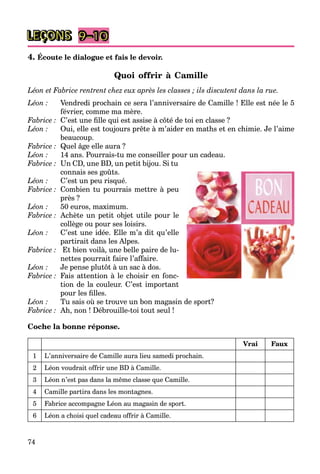 74
LEÇONS 9–10
4. Écoute le dialogue et fais le devoir.
Quoi offrir à Camille
Léon et Fabrice rentrent chez eux après les classes ; ils discutent dans la rue.
Léon : Vendredi prochain ce sera l’anniversaire de Camille ! Elle est née le 5
février, comme ma mère.
Fabrice : C’est une ﬁlle qui est assise à côté de toi en classe ?
Léon : Oui, elle est toujours prête à m’aider en maths et en chimie. Je l’aime
beaucoup.
Fabrice : Quel âge elle aura ?
Léon : 14 ans. Pourrais-tu me conseiller pour un cadeau.
Fabrice : Un CD, une BD, un petit bijou. Si tu
connais ses goûts.
Léon : C’est un peu risqué.
Fabrice : Combien tu pourrais mettre à peu
près ?
Léon : 50 euros, maximum.
Fabrice : Achète un petit objet utile pour le
collège ou pour ses loisirs.
Léon : C’est une idée. Elle m’a dit qu’elle
partirait dans les Alpes.
Fabrice : Et bien voilà, une belle paire de lu-
nettes pourrait faire l’affaire.
Léon : Je pense plutôt à un sac à dos.
Fabrice : Fais attention à le choisir en fonc-
tion de la couleur. C’est important
pour les ﬁlles.
Léon : Tu sais où se trouve un bon magasin de sport?
Fabrice : Ah, non ! Débrouille-toi tout seul !
Coche la bonne réponse.
Vrai Faux
1 L’anniversaire de Camille aura lieu samedi prochain.
2 Léon voudrait offrir une BD à Camille.
3 Léon n’est pas dans la même classe que Camille.
4 Camille partira dans les montagnes.
5 Fabrice accompagne Léon au magasin de sport.
6 Léon a choisi quel cadeau offrir à Camille.
 