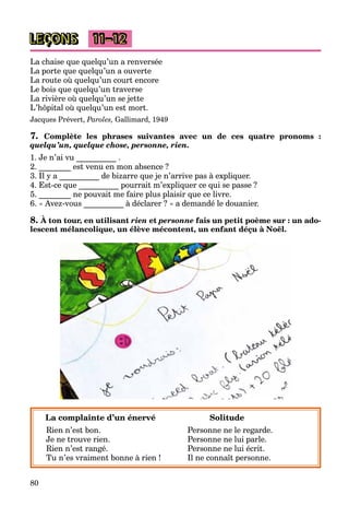80
LEÇONS 11–12
La chaise que quelqu’un a renversée
La porte que quelqu’un a ouverte
La route où quelqu’un court encore
Le bois que quelqu’un traverse
La rivière où quelqu’un se jette
L’hôpital où quelqu’un est mort.
Jacques Prévert, Paroles, Gallimard, 1949
7. Complète les phrases suivantes avec un de ces quatre pronoms :
quelqu’un, quelque chose, personne, rien.
1. Je n’ai vu __________ .
2. ________ est venu en mon absence ?
3. Il y a __________ de bizarre que je n’arrive pas à expliquer.
4. Est-ce que __________ pourrait m’expliquer ce qui se passe ?
5. ________ ne pouvait me faire plus plaisir que ce livre.
6. « Avez-vous __________ à déclarer ? » a demandé le douanier.
8. À ton tour, en utilisant rien et personne fais un petit poème sur : un ado-
lescent mélancolique, un élève mécontent, un enfant déçu à Noël.
La complainte d’un énervé Solitude
Rien n’est bon. Personne ne le regarde.
Je ne trouve rien. Personne ne lui parle.
Rien n’est rangé. Personne ne lui écrit.
Tu n’es vraiment bonne à rien ! Il ne connaît personne.
 