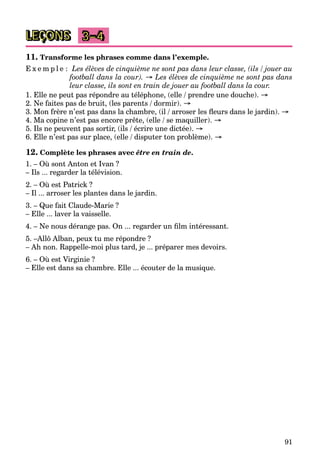 91
LEÇONS 3–4
11. Transforme les phrases comme dans l’exemple.
E x e m p l e : Les élèves de cinquième ne sont pas dans leur classe, (ils / jouer au
football dans la cour). → Les élèves de cinquième ne sont pas dans
leur classe, ils sont en train de jouer au football dans la cour.
1. Elle ne peut pas répondre au téléphone, (elle / prendre une douche). →
2. Ne faites pas de bruit, (les parents / dormir). →
3. Mon frère n’est pas dans la chambre, (il / arroser les ﬂeurs dans le jardin). →
4. Ma copine n’est pas encore prête, (elle / se maquiller). →
5. Ils ne peuvent pas sortir, (ils / écrire une dictée). →
6. Elle n’est pas sur place, (elle / disputer ton problème). →
12. Complète les phrases avec être en train de.
1. – Où sont Anton et Ivan ?
– Ils ... regarder la télévision.
2. – Où est Patrick ?
– Il ... arroser les plantes dans le jardin.
3. – Que fait Claude-Marie ?
– Elle ... laver la vaisselle.
4. – Ne nous dérange pas. On ... regarder un ﬁlm intéressant.
5. –Allô Alban, peux tu me répondre ?
– Ah non. Rappelle-moi plus tard, je ... préparer mes devoirs.
6. – Où est Virginie ?
– Elle est dans sa chambre. Elle ... écouter de la musique.
 
