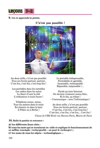 100
LEÇONS 7–8
9. Lis et apprends la poésie.
C’n’est pas possible !
An deux mille, c’n’est pas possible
Tous ces bruits partout, partout,
C’est fou, c’est fou, c’est trop fou !
Les portables dans les cartables
Les radios dans les autos
Le dîner d’vant la télé
L’ordinateur à toute heure !
Téléphone sonne, sonne,
Tous les matins dans le train
En chemin ou dans le bain
À Pékin ou à Berlin !
Le portable indispensable,
Formidable et agréable,
Incassable, rechargeable
Réparable, inépuisable !...
Paraît qu’avec Internet
On devient vraiment moins bête,
Et le fax, ça relaxe !
« Communique » avec l’informatique !
An deux mille, c’n’est pas possible
Tous ces bruits partout, partout,
C’est fou, c’est fou, c’est trop fou !
C’est fou, c’est fou, c’est fou... c’est fou !
Classe de CM2 École rue Dunois Paris, Mairie de Paris
10. Relis la poésie et retrouve :
a) les différents lieux cités ;
b) tous les mots qui se terminent en –able
–
– et explique le fonctionnement de
ce suffixe (exemple : rechargeable – on peut le recharger) ;
c) les noms de tous les objets « technologiques ».
 