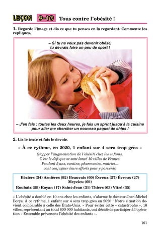 101
LEÇON Tous contre l’obésité !
9–10
1. Regarde l’image et dis ce que tu penses en la regardant. Commente les
repliques.
– Si tu ne veux pas devenir obèse,
tu devrais faire un peu de sport !
p
p p
p
– J’en fais : toutes les deux heures, je fais un sprint jusqu’à la cuisine
pour aller me chercher un nouveau paquet de chips !
2. Lis le texte et fais le devoir.
« À ce rythme, en 2020, 1 enfant sur 4 sera trop gros »
Stopper l’augmentation de l’obésité chez les enfants.
C’est le défi que se sont lancé 10 villes de France.
Pendant 5 ans, cantine, pharmacies, mairies...
vont conjuguer leurs efforts pour y parvenir.
Béziers (34) Asnières (92) Beauvais (60) Évreux (27) Évreux (27)
Meyzieu (69)
Roubaix (59) Royan (17) Saint-Jean (31) Thiers (63) Vitré (35)
« L’obésité a doublé en 10 ans chez les enfants, s’alarme le docteur Jean-Michel
Borys. À ce rythme, 1 enfant sur 4 sera trop gros en 2020 ! Notre situation de-
,
vient comparable à celle des États-Unis. » Pour éviter cette « catastrophe », 10
y y , p g
villes, représentant au total 600 000 habitants, ont décidé de participer à l’opéra-
tion « Ensemble prévenons l’obésité des enfants ».
 