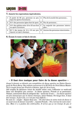103
LEÇON 9–10
7. Associe les expressions équivalentes.
1 À partir de 60 ans, personne ne pra-
tique les sports d’aventures.
A Plus de la moitié des personnes...
2 55 % des personnes âgées font du sport. B Peu de personnes...
3 10 % des adultes entre 18 et 35 ans font
un sport d’aventure.
C La majorité des personnes interro-
gées...
4 85 % des jeunes de 14 à 18 ans pra-
tiquent un sport classique.
D Aucune des personnes interviewées...
8. Écoute le texte et fais le devoir.
« Il faut être tonique pour faire de la danse sportive »
Jusqu’à demain se déroule une compétition de danse sportive au Palais Omnis-
ports de Paris-Bersy. Des enfants concourent à la 20e Perle du Nord Danse Master.
Tel le couple formé par Franck et Océane, âgés de 10 et 8 ans.
243 couples de danseurs venus du monde entier vont s’affronter ce week-end
dans une discipline peu connue : la danse sportive. Franck et sa partenaire,
Océane, concourent dans la catégorie des « moins de 13 ans ». « La danse sportive
est plus dynamique que la danse classique, lance Océane. On bouge bien. Il faut
être tonique. À part cela, ce n’est pas trop difficile. »
p y q q q
Ils sont en « couple » depuis deux ans. « On était dans la même école de danse et
on avait envie de danser ensemble », raconte Franck. « On s’est tout de suite enten-
dus. Mais il y a parfois des embrouilles. Il arrive que je me trompe de pas et
 